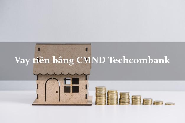 5 chỗ Vay tiền bằng CMND Techcombank Mới nhất